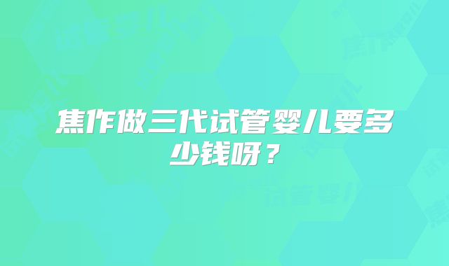 焦作做三代试管婴儿要多少钱呀？