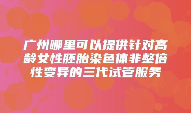 广州哪里可以提供针对高龄女性胚胎染色体非整倍性变异的三代试管服务