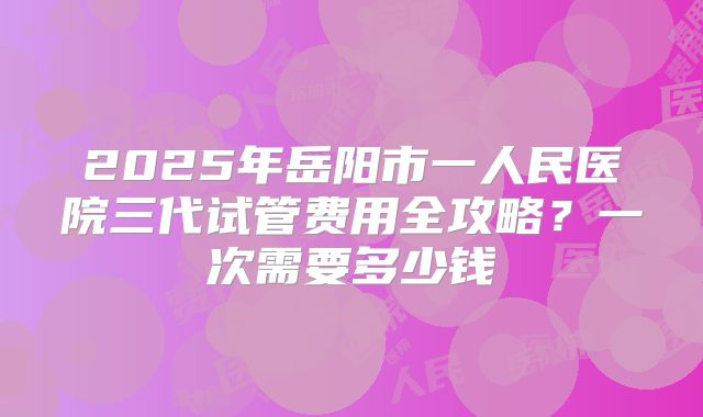 2025年岳阳市一人民医院三代试管费用全攻略？一次需要多少钱