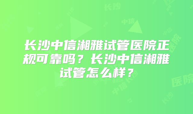 长沙中信湘雅试管医院正规可靠吗？长沙中信湘雅试管怎么样？