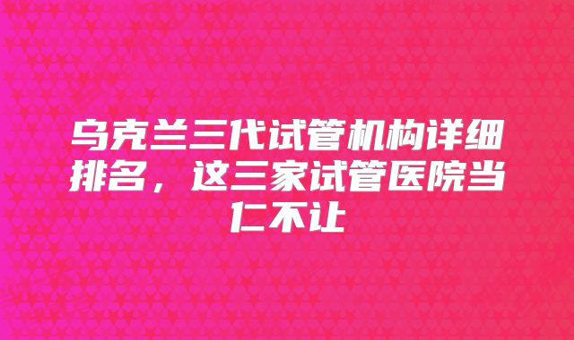 乌克兰三代试管机构详细排名，这三家试管医院当仁不让