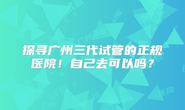 探寻广州三代试管的正规医院！自己去可以吗？