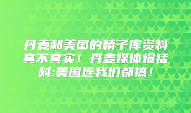 丹麦和美国的精子库资料真不真实!丹麦媒体爆猛料:美国连我们都搞!