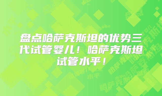 盘点哈萨克斯坦的优势三代试管婴儿！哈萨克斯坦试管水平！