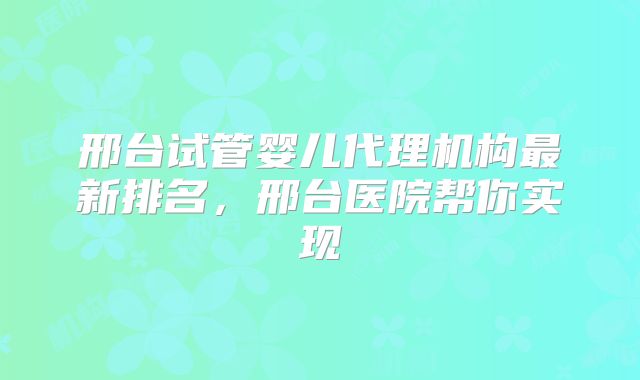 邢台试管婴儿代理机构最新排名，邢台医院帮你实现