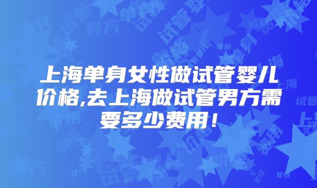 上海单身女性做试管婴儿价格,去上海做试管男方需要多少费用！