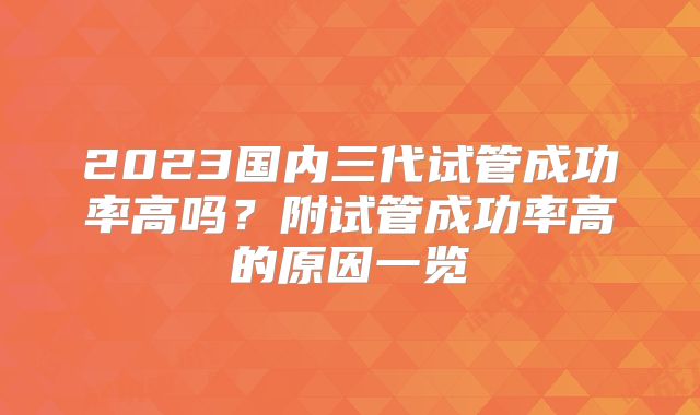 2023国内三代试管成功率高吗?附试管成功率高的原因一览