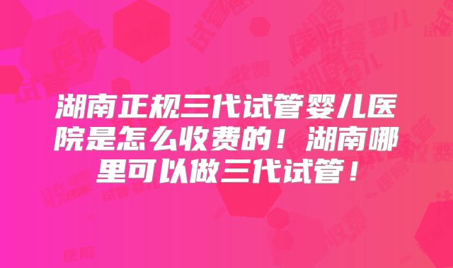 湖南正规三代试管婴儿医院是怎么收费的！湖南哪里可以做三代试管！