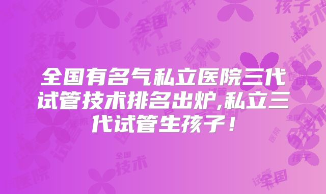 全国有名气私立医院三代试管技术排名出炉,私立三代试管生孩子！