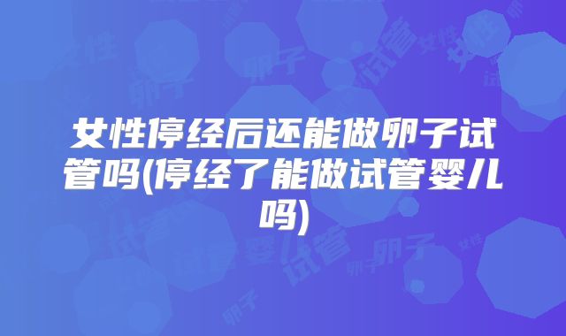 女性停经后还能做卵子试管吗(停经了能做试管婴儿吗)