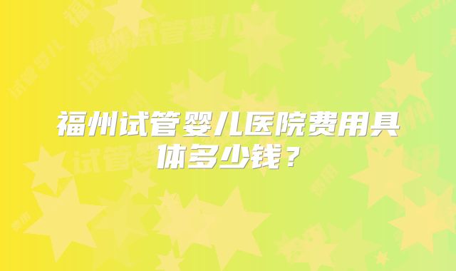 福州试管婴儿医院费用具体多少钱?