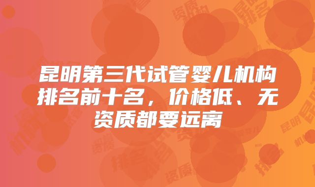 昆明第三代试管婴儿机构排名前十名，价格低、无资质都要远离