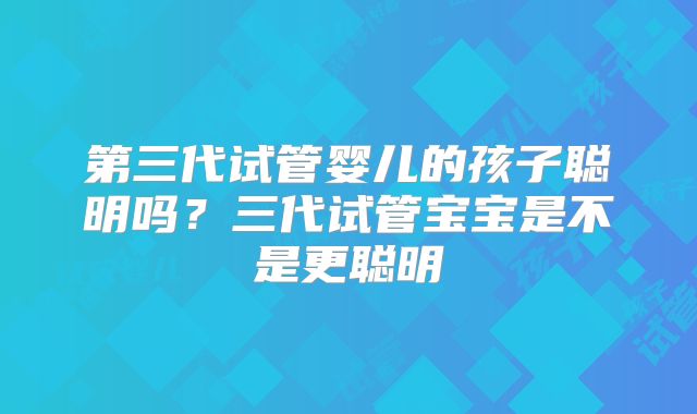 第三代试管婴儿的孩子聪明吗？三代试管宝宝是不是更聪明