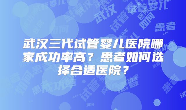 武汉三代试管婴儿医院哪家成功率高？患者如何选择合适医院？