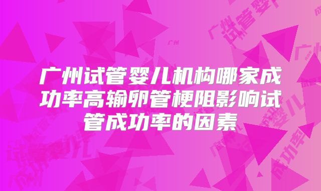 广州试管婴儿机构哪家成功率高输卵管梗阻影响试管成功率的因素