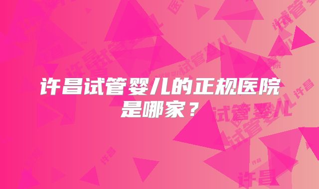 许昌试管婴儿的正规医院是哪家？