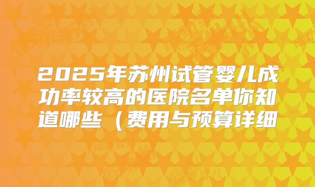 2025年苏州试管婴儿成功率较高的医院名单你知道哪些（费用与预算详细