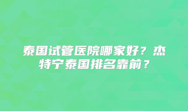泰国试管医院哪家好？杰特宁泰国排名靠前？