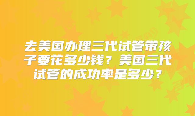 去美国办理三代试管带孩子要花多少钱？美国三代试管的成功率是多少？