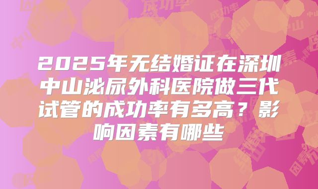 2025年无结婚证在深圳中山泌尿外科医院做三代试管的成功率有多高？影响因素有哪些