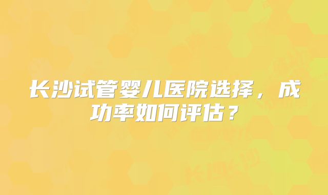 长沙试管婴儿医院选择，成功率如何评估？
