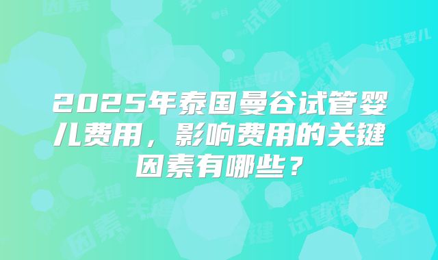 2025年泰国曼谷试管婴儿费用，影响费用的关键因素有哪些？