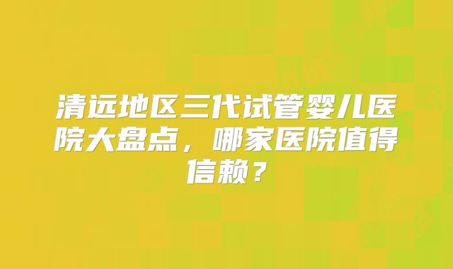 清远地区三代试管婴儿医院大盘点,哪家医院值得信赖?