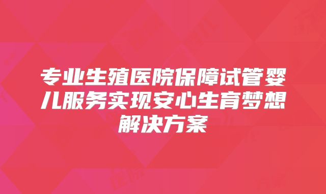 专业生殖医院保障试管婴儿服务实现安心生育梦想解决方案