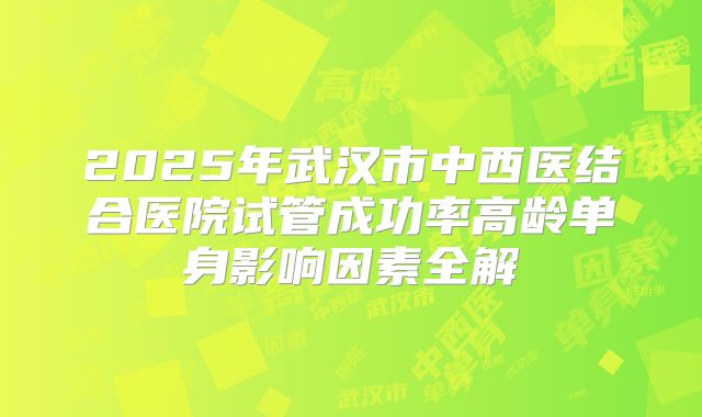 2025年武汉市中西医结合医院试管成功率高龄单身影响因素全解