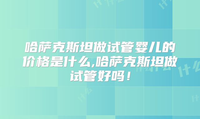 哈萨克斯坦做试管婴儿的价格是什么,哈萨克斯坦做试管好吗！