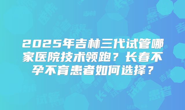 2025年吉林三代试管哪家医院技术领跑？长春不孕不育患者如何选择？