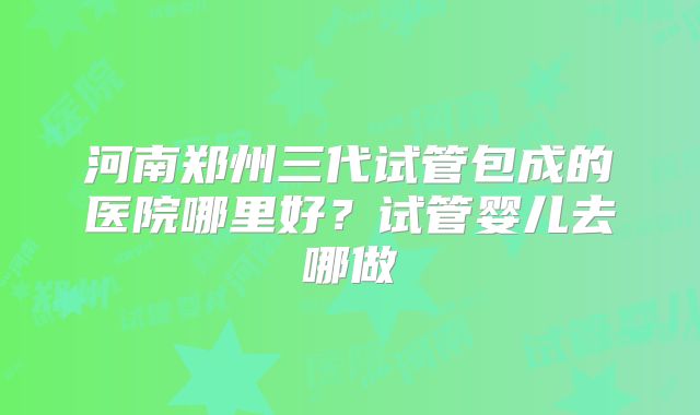 河南郑州三代试管包成的医院哪里好？试管婴儿去哪做