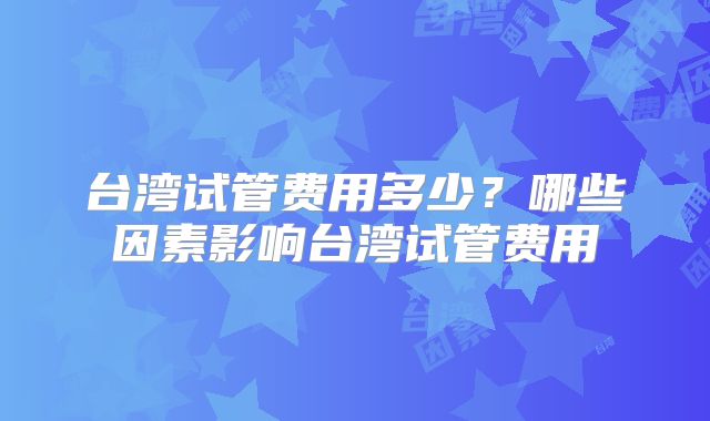 台湾试管费用多少？哪些因素影响台湾试管费用