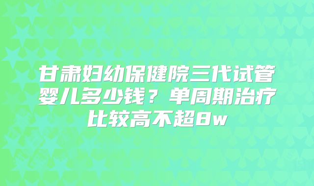 甘肃妇幼保健院三代试管婴儿多少钱？单周期治疗比较高不超8w
