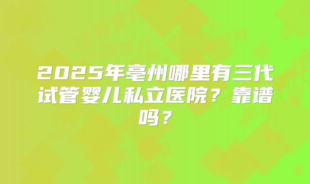 2025年亳州哪里有三代试管婴儿私立医院？靠谱吗？