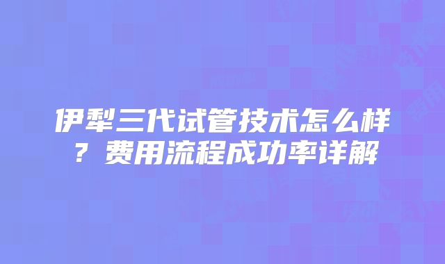 伊犁三代试管技术怎么样？费用流程成功率详解