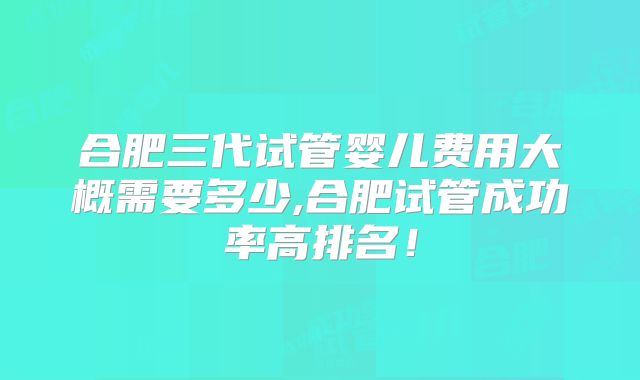 合肥三代试管婴儿费用大概需要多少,合肥试管成功率高排名!