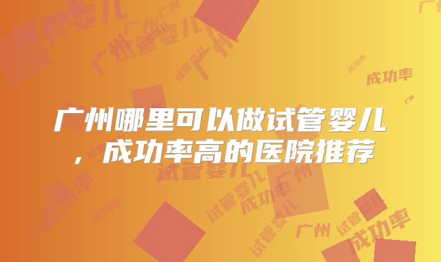 广州哪里可以做试管婴儿，成功率高的医院推荐