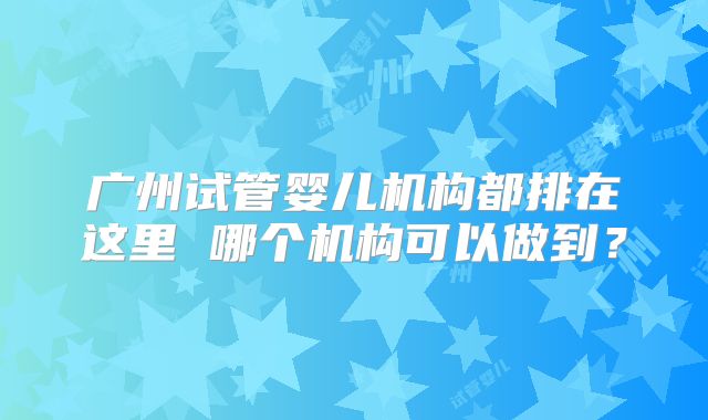 广州试管婴儿机构都排在这里 哪个机构可以做到？