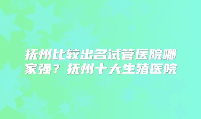 抚州比较出名试管医院哪家强?抚州十大生殖医院
