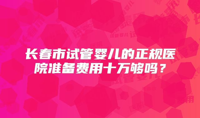 长春市试管婴儿的正规医院准备费用十万够吗？