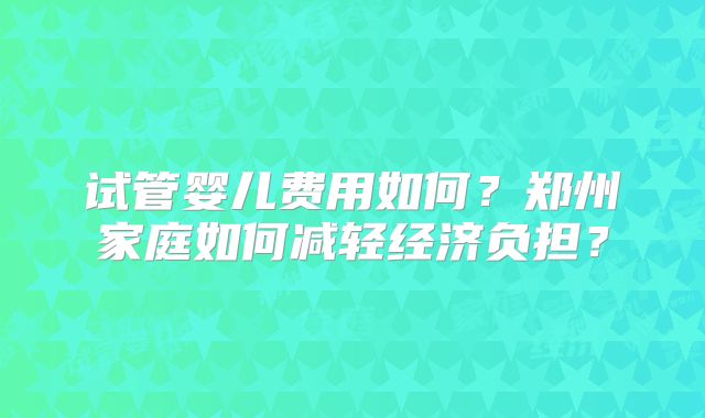 试管婴儿费用如何？郑州家庭如何减轻经济负担？