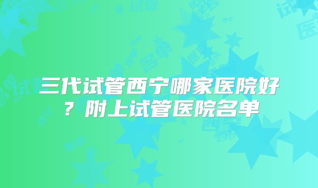 三代试管西宁哪家医院好？附上试管医院名单