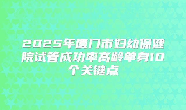 2025年厦门市妇幼保健院试管成功率高龄单身10个关键点
