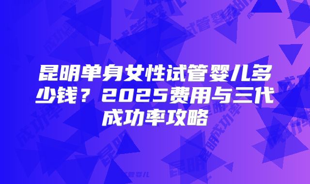 昆明单身女性试管婴儿多少钱？2025费用与三代成功率攻略