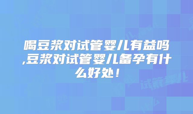喝豆浆对试管婴儿有益吗,豆浆对试管婴儿备孕有什么好处！