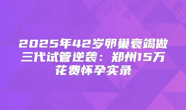 2025年42岁卵巢衰竭做三代试管逆袭：郑州15万花费怀孕实录