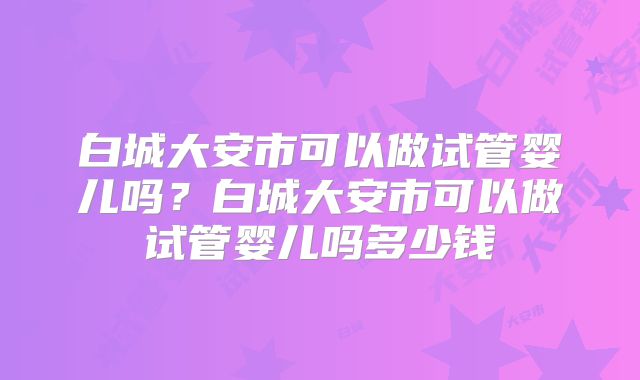 白城大安市可以做试管婴儿吗？白城大安市可以做试管婴儿吗多少钱