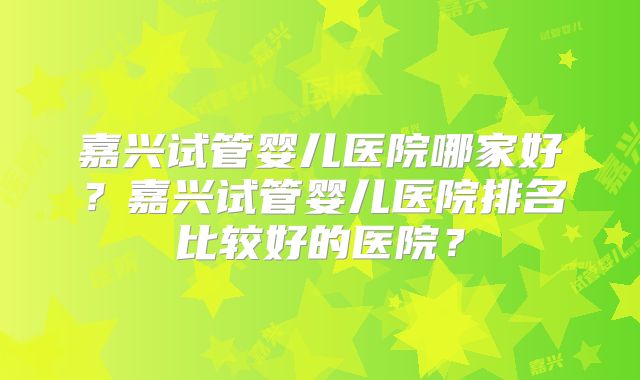 嘉兴试管婴儿医院哪家好？嘉兴试管婴儿医院排名比较好的医院？