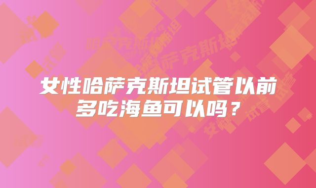 女性哈萨克斯坦试管以前多吃海鱼可以吗？